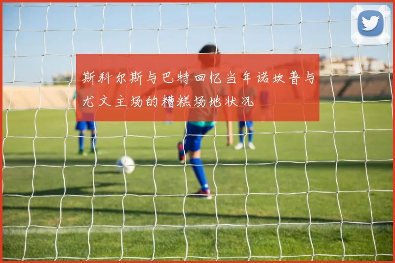 斯科尔斯与巴特回忆当年诺坎普与尤文主场的糟糕场地状况