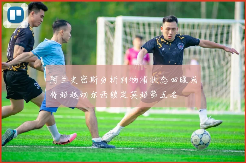 阿兰史密斯分析利物浦状态回暖或将超越切尔西锁定英超第五名