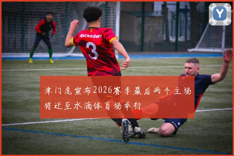 津门虎宣布2026赛季最后两个主场将迁至水滴体育场举行