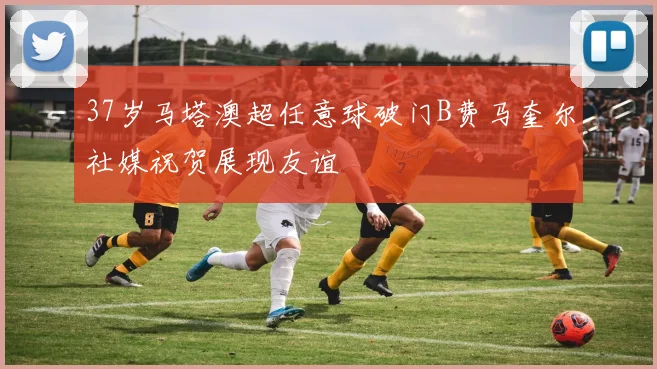 37岁马塔澳超任意球破门B费马奎尔社媒祝贺展现友谊
