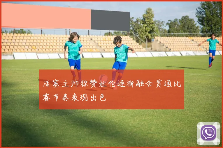 活塞主帅称赞杜伦逐渐融会贯通比赛节奏表现出色