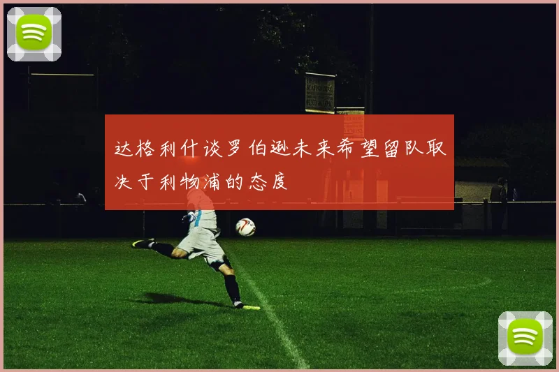 达格利什谈罗伯逊未来希望留队取决于利物浦的态度