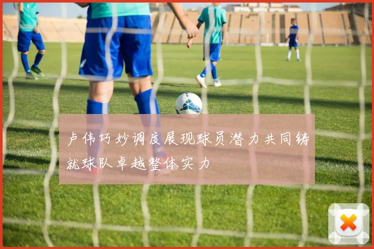 卢伟巧妙调度展现球员潜力共同铸就球队卓越整体实力