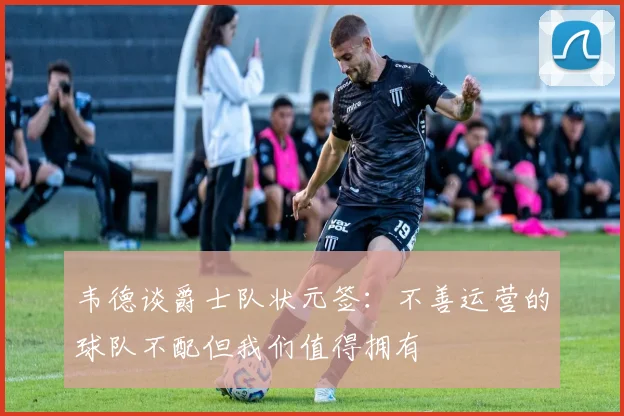 韦德谈爵士队状元签：不善运营的球队不配但我们值得拥有