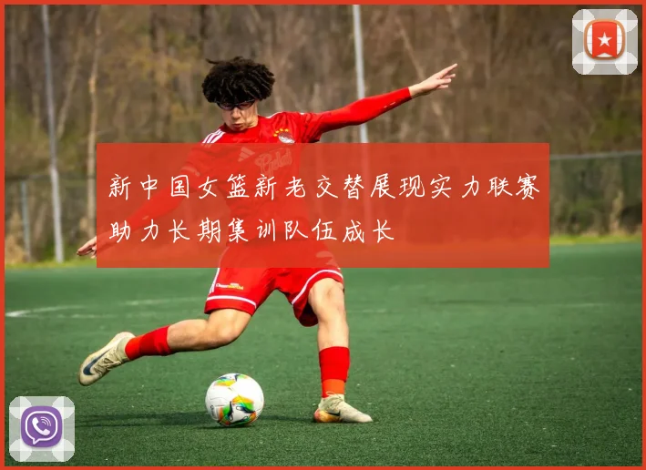 新中国女篮新老交替展现实力联赛助力长期集训队伍成长