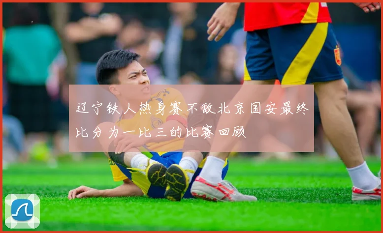 辽宁铁人热身赛不敌北京国安最终比分为一比三的比赛回顾