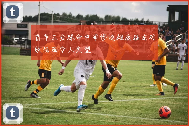 首节三分球命中率惨淡雄鹿猛龙对铁场面令人失望