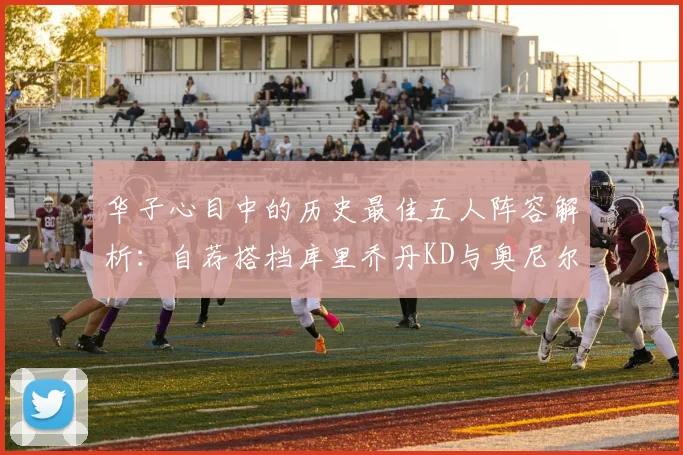 华子心目中的历史最佳五人阵容解析：自荐搭档库里乔丹KD与奥尼尔共襄盛举