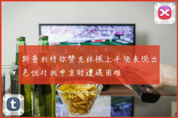 斯普利特称赞克林根上半场表现出色但对抗申京时遭遇困难