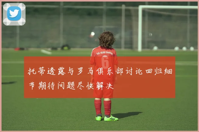 托蒂透露与罗马俱乐部讨论回归细节期待问题尽快解决