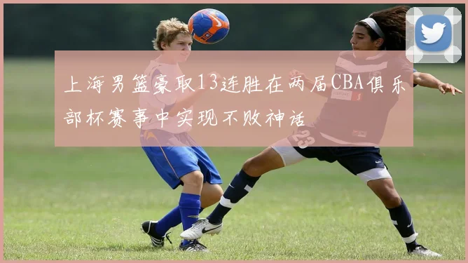 上海男篮豪取13连胜在两届CBA俱乐部杯赛事中实现不败神话
