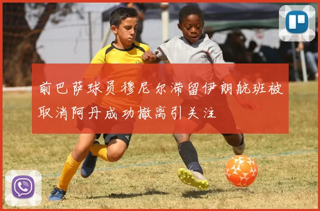 前巴萨球员穆尼尔滞留伊朗航班被取消阿丹成功撤离引关注