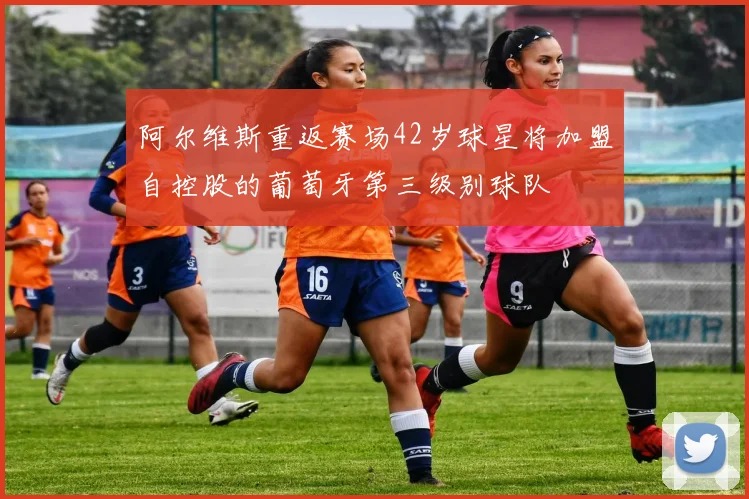 阿尔维斯重返赛场42岁球星将加盟自控股的葡萄牙第三级别球队