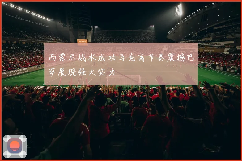 西蒙尼战术成功马竞高节奏震撼巴萨展现强大实力