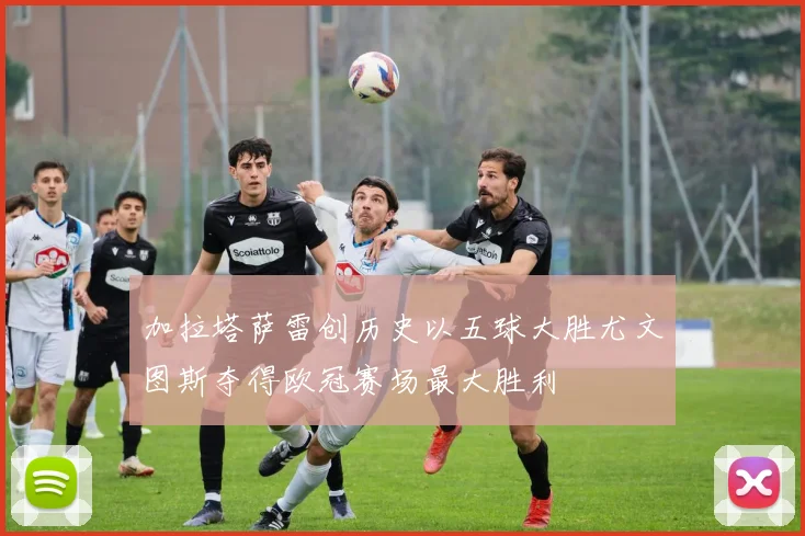 加拉塔萨雷创历史以五球大胜尤文图斯夺得欧冠赛场最大胜利