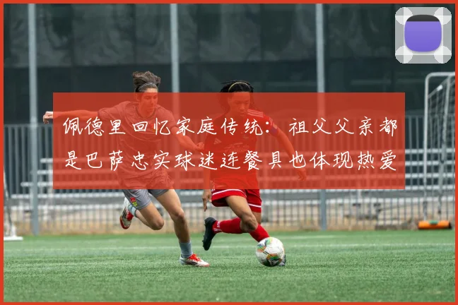 佩德里回忆家庭传统：祖父父亲都是巴萨忠实球迷连餐具也体现热爱