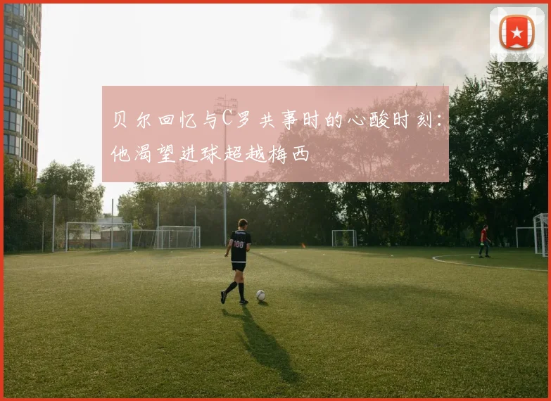 贝尔回忆与C罗共事时的心酸时刻：他渴望进球超越梅西