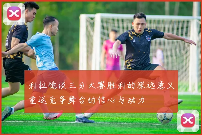利拉德谈三分大赛胜利的深远意义重返竞争舞台的信心与动力