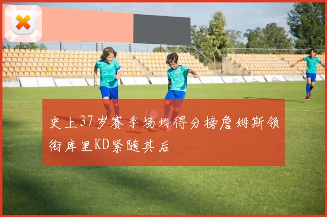 史上37岁赛季场均得分榜詹姆斯领衔库里KD紧随其后