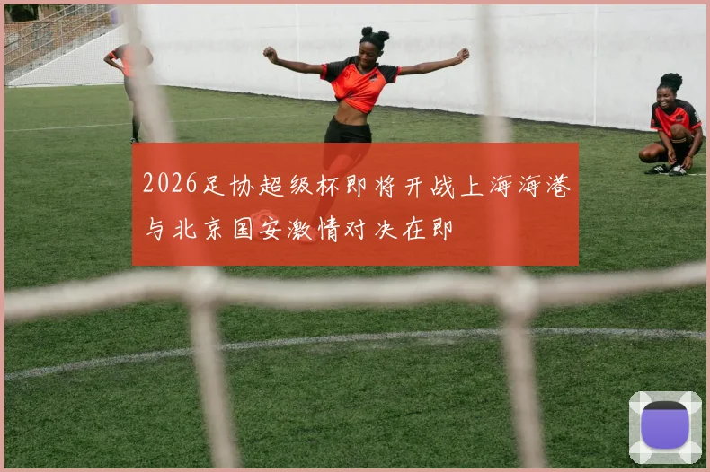 2026足协超级杯即将开战上海海港与北京国安激情对决在即