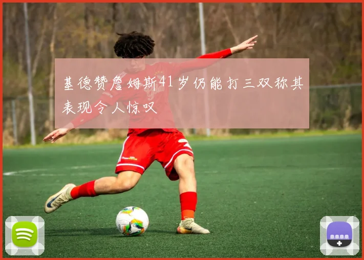 基德赞詹姆斯41岁仍能打三双称其表现令人惊叹