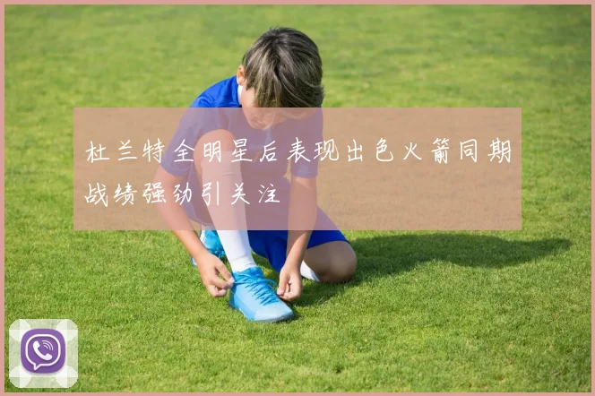 杜兰特全明星后表现出色火箭同期战绩强劲引关注