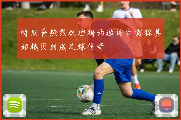 特朗普热烈欢迎梅西造访白宫称其超越贝利成足球传奇