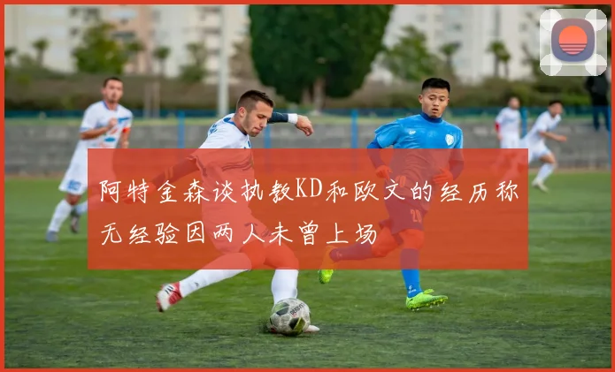 阿特金森谈执教KD和欧文的经历称无经验因两人未曾上场