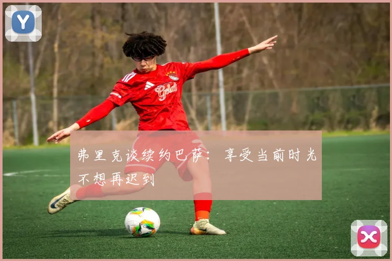 弗里克谈续约巴萨：享受当前时光不想再迟到