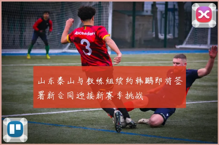 山东泰山与教练组续约韩鹏即将签署新合同迎接新赛季挑战
