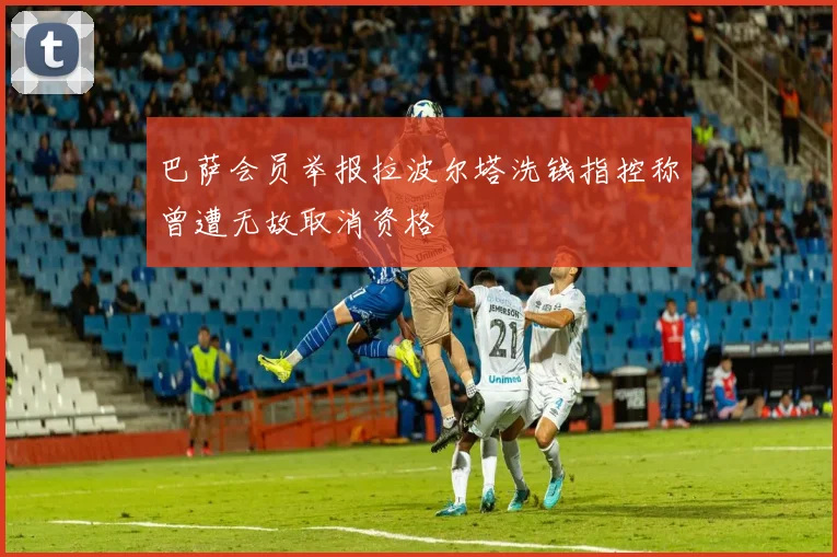 巴萨会员举报拉波尔塔洗钱指控称曾遭无故取消资格