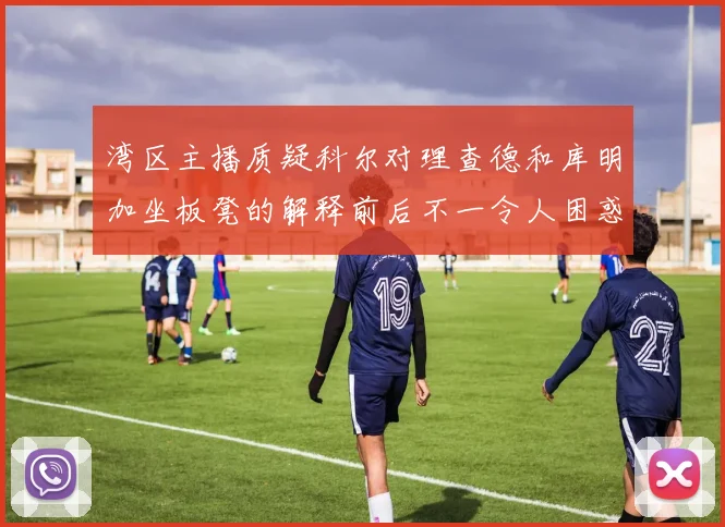 湾区主播质疑科尔对理查德和库明加坐板凳的解释前后不一令人困惑